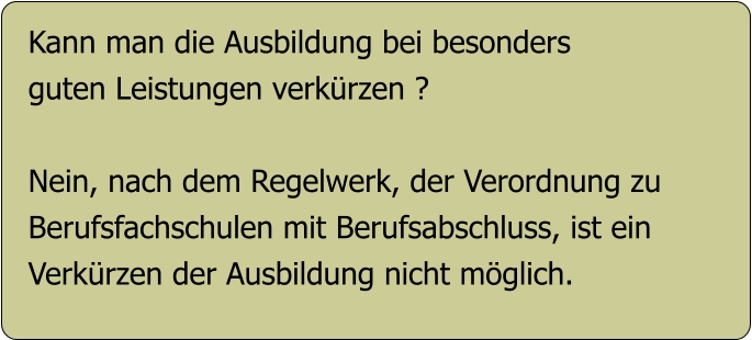 Kann man die Ausbildung bei besonders guten Leistungen verkürzen ?  Nein, nach dem Regelwerk, der Verordnung zu  Berufsfachschulen mit Berufsabschluss, ist ein Verkürzen der Ausbildung nicht möglich.