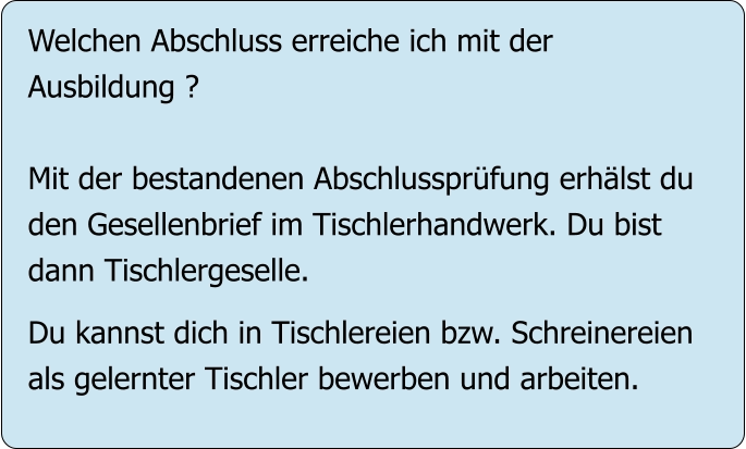 Welchen Abschluss erreiche ich mit der Ausbildung ?  Mit der bestandenen Abschlussprüfung erhälst du den Gesellenbrief im Tischlerhandwerk. Du bist  dann Tischlergeselle.  Du kannst dich in Tischlereien bzw. Schreinereien als gelernter Tischler bewerben und arbeiten.