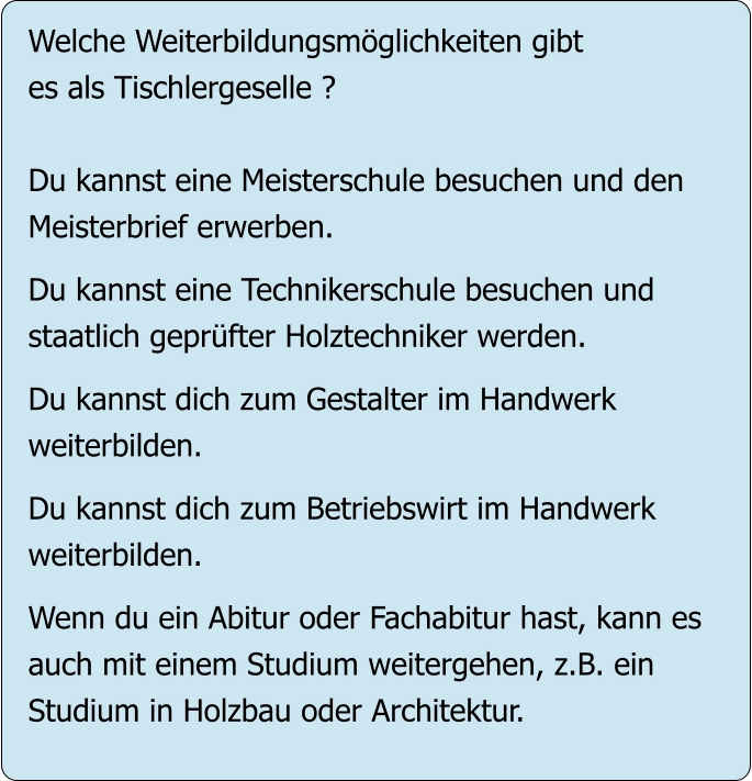 Welche Weiterbildungsmöglichkeiten gibt es als Tischlergeselle ?  Du kannst eine Meisterschule besuchen und den Meisterbrief erwerben.  Du kannst eine Technikerschule besuchen und staatlich geprüfter Holztechniker werden.  Du kannst dich zum Gestalter im Handwerk  weiterbilden.  Du kannst dich zum Betriebswirt im Handwerk weiterbilden.  Wenn du ein Abitur oder Fachabitur hast, kann es auch mit einem Studium weitergehen, z.B. ein Studium in Holzbau oder Architektur.